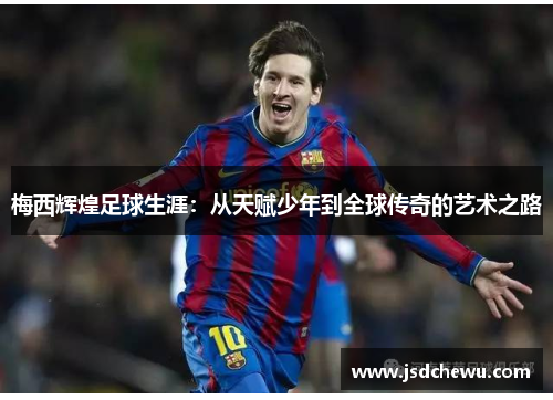 梅西辉煌足球生涯：从天赋少年到全球传奇的艺术之路